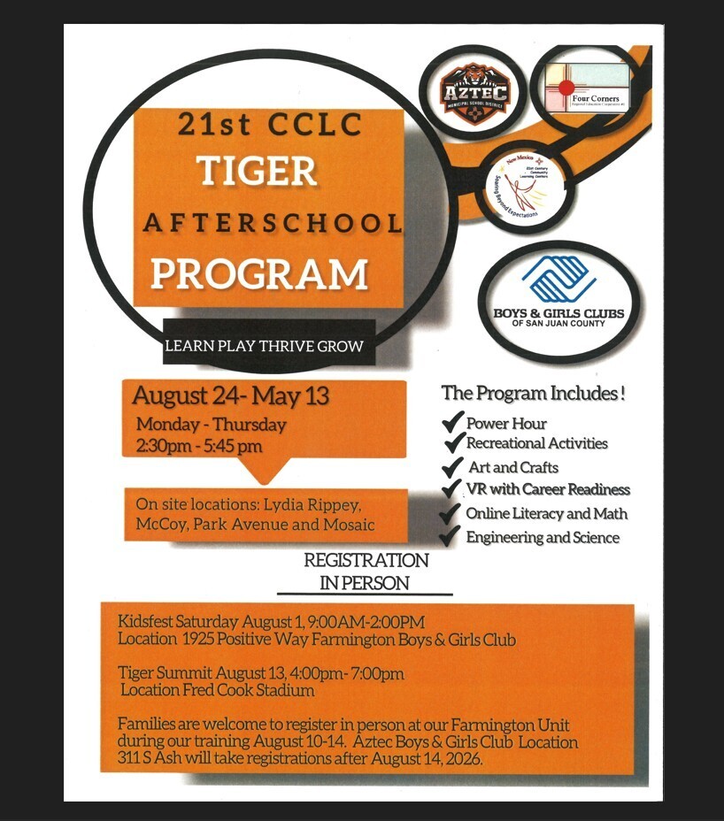 🐯 Tiger Afterschool Program August 24, 2026 – May 13, 2027 📋 Registration Information  On-Site Registration Locations  Lydia Rippey Elementary McCoy Elementary Park Avenue Elementary Mosaic Academy  Register in Person at One of the Following Events:  📅 Kidsfest  Date: Saturday, August 1, 2026 Time: 9:00 a.m. – 2:00 p.m.  📅 Tiger Summit  Date: Thursday, August 13, 2026 Time: 4:00 p.m. – 7:00 p.m. Location: Fred Cook Stadium After August 14, 2026  Families may register in person at either the:  Farmington Boys & Girls Club Aztec Boys & Girls Club