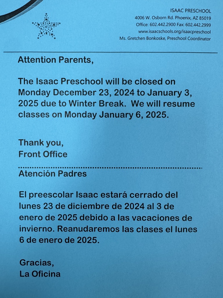 Attention Parents, The Isaac Preschool will be closed on Monday December 23, 2024 to January 3, 2025 due to winter break. We will resume classes on Monday January 6, 2025. Thank you, Front Office. Atención padres, el preescolar Isaac estará cerrado del lunes 23 de diciembre de 2024 al 3 de enero de 2025 debido a las vacaciones de invierno. Reanudaremos clases el lunes 6 de enero de 2025. Gracias, La Oficina.