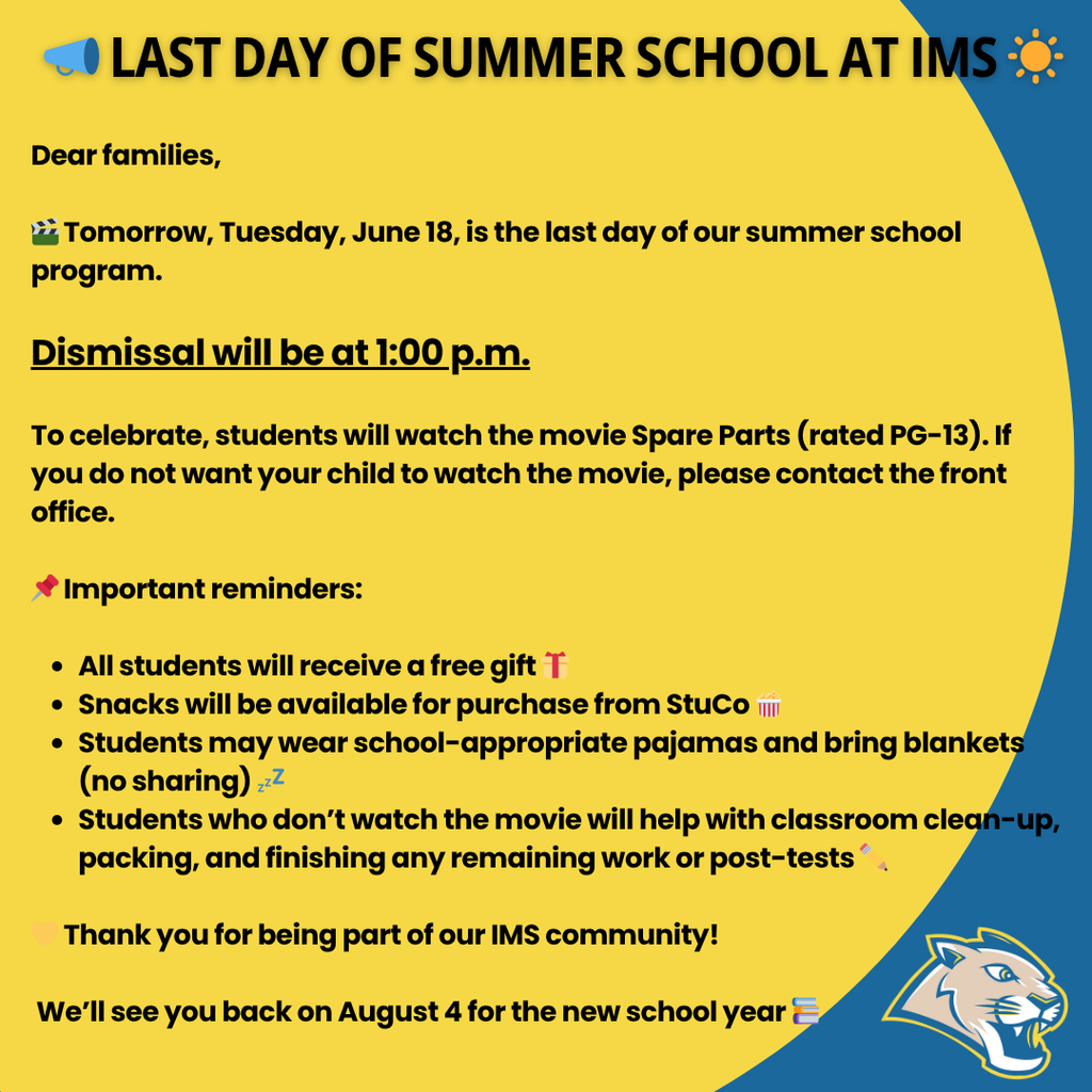 📣 Last Day of Summer School at IMS ☀️ Dear families, 🎬 Tomorrow, Tuesday, June 18, is the last day of our summer school program. Dismissal will be at 1:00 p.m. To celebrate, students will watch the movie Spare Parts (rated PG-13). If you do not want your child to watch the movie, please contact the front office. 📌 Important reminders: All students will receive a free gift 🎁 Snacks will be available for purchase from StuCo 🍿 Students may wear school-appropriate pajamas and bring blankets (no sharing) 💤 Students who don’t watch the movie will help with classroom clean-up, packing, and finishing any remaining work or post-tests ✏️ 💛 Thank you for being part of our IMS community! We’ll see you back on August 4 for the new school year 📚