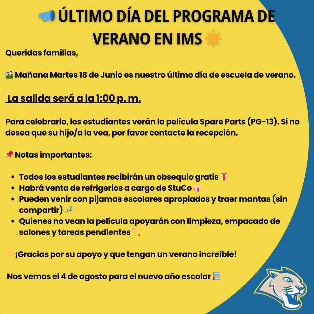 📣 Last Day of Summer School at IMS ☀️ Dear families, 🎬 Tomorrow, Tuesday, June 18, is the last day of our summer school program. Dismissal will be at 1:00 p.m. To celebrate, students will watch the movie Spare Parts (rated PG-13). If you do not want your child to watch the movie, please contact the front office. 📌 Important reminders: All students will receive a free gift 🎁 Snacks will be available for purchase from StuCo 🍿 Students may wear school-appropriate pajamas and bring blankets (no sharing) 💤 Students who don’t watch the movie will help with classroom clean-up, packing, and finishing any remaining work or post-tests ✏️ 💛 Thank you for being part of our IMS community! We’ll see you back on August 4 for the new school year 📚