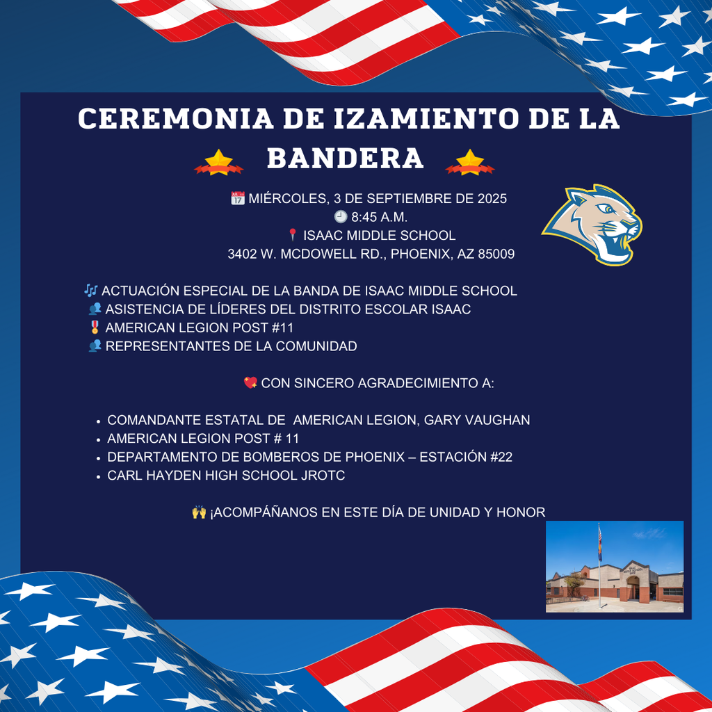 📅 Miércoles, 3 de septiembre de 2025 🕘 9:00 a.m. 📍 Isaac Middle School 3402 W. McDowell Rd., Phoenix, AZ 85009  🎶 Actuación especial de la banda de Isaac Middle School 👥 Asistencia de líderes del Distrito Escolar Isaac 🎖️ American Legion Post #11 👥 Representantes de la comunidad  💖 Con sincero agradecimiento a:  Comandante Estatal de la American Legion, Gary Vaughan  American Legion Post #11  Departamento de Bomberos de Phoenix – Estación #22  Carl Hayden High School JROTC  🙌 ¡Acompáñanos en este día de unidad y honor!
