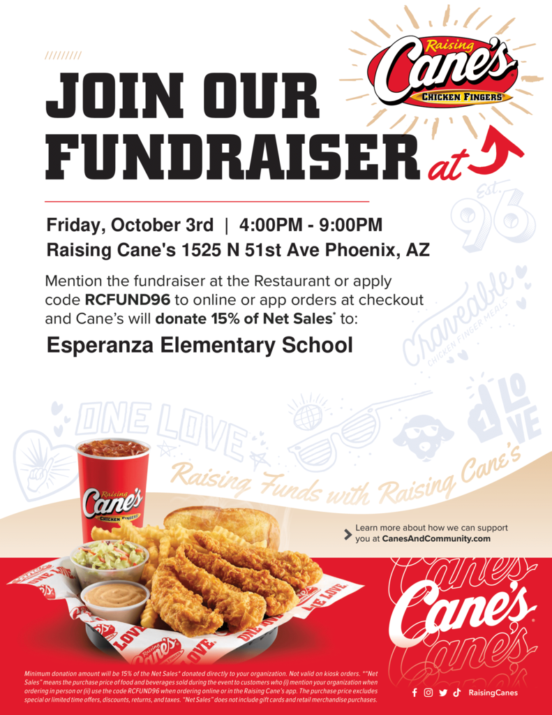 A full-color, digital flyer for a Raising Cane's fundraiser, featuring a bold, dark blue and red color scheme. Header: "JOIN OUR FUNDRAISER at Raising Cane's CHICKEN FINGERS" Details: Date and Time: Friday, October 3rd | 4:00 PM - 9:00 PM Location: Raising Cane's 1525 N 51st Ave Phoenix, AZ How to Participate: "Mention the fundraiser at the Restaurant or apply code RCFUND96 to online or app orders at checkout and Cane's will donate 15% of Net Sales to: Esperanza Elementary School" Main Graphic: The center of the flyer features a close-up, appetizing photo of a Raising Cane's meal, which includes four chicken fingers, crinkle-cut fries, a side of coleslaw, Texas toast, Cane's sauce, and a red fountain drink cup. The meal sits on branded white paper inside a red basket. Footer Text (Small Print): "Minimum donation amount will be 10% of the Net Sales donated directly to your organization. Not valid on kiosk orders. 'Net Sales' means the regular menu price of food and beverage sold during the period to customers who mention your organization when ordering in person or (ii) use the code RCFUND96 when ordering online or in the Raising Cane's app. The purchase price excludes special or limited time offers, discounts, returns, and taxes. 'Net Sales' does not include gift cards and retail merchandise purchases."