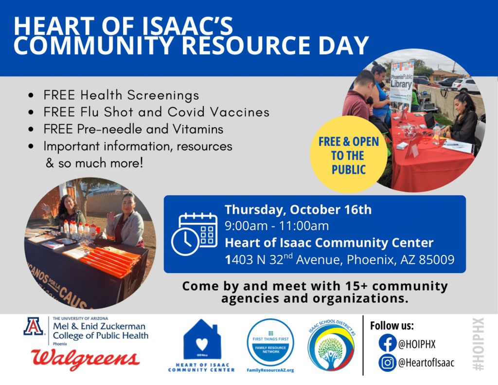 The flyer is titled “Heart of Isaac’s Community Resource Day.” It promotes a free public event offering: Free health screenings Free flu shots and COVID vaccines Free prenatal support and vitamins Access to information, resources, and more The event is scheduled for Thursday, October 16th, from 9:00 am to 11:00 am at the Heart of Isaac Community Center, 1403 N 32nd Avenue, Phoenix, AZ 85009. A yellow circle on the flyer states, “Free & Open to the Public.” The flyer encourages families to “Come by and meet with 15+ community agencies and organizations.” The bottom of the flyer shows logos for: The University of Arizona Mel & Enid Zuckerman College of Public Health, Walgreens, Heart of Isaac Community Center, First Things First Family Resource Network, and Isaac School District #5. Social media icons direct viewers to Facebook (@HOIPHX) and Instagram (@HeartofIsaac). Images on the flyer show people at tables providing resources and information during a community event.