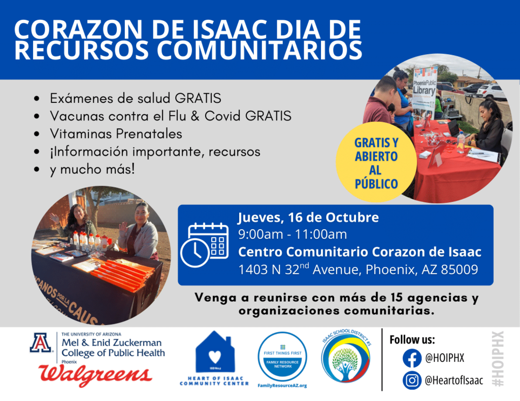The flyer is titled “Heart of Isaac’s Community Resource Day.” It promotes a free public event offering: Free health screenings Free flu shots and COVID vaccines Free prenatal support and vitamins Access to information, resources, and more The event is scheduled for Thursday, October 16th, from 9:00 am to 11:00 am at the Heart of Isaac Community Center, 1403 N 32nd Avenue, Phoenix, AZ 85009. A yellow circle on the flyer states, “Free & Open to the Public.” The flyer encourages families to “Come by and meet with 15+ community agencies and organizations.” The bottom of the flyer shows logos for: The University of Arizona Mel & Enid Zuckerman College of Public Health, Walgreens, Heart of Isaac Community Center, First Things First Family Resource Network, and Isaac School District #5. Social media icons direct viewers to Facebook (@HOIPHX) and Instagram (@HeartofIsaac). Images on the flyer show people at tables providing resources and information during a community event.
