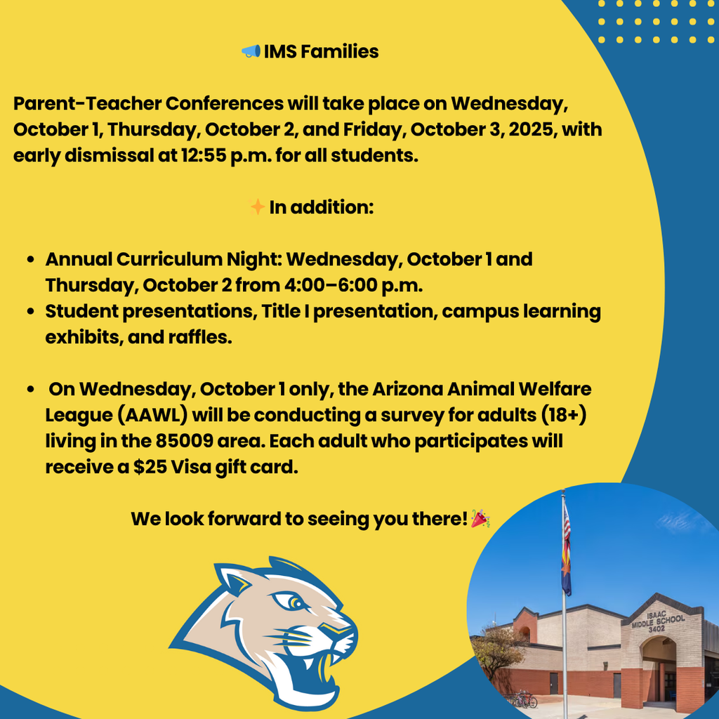 📣 IMS Families  Parent-Teacher Conferences will take place on Wednesday, October 1, Thursday, October 2, and Friday, October 3, 2025, with early dismissal at 12:55 p.m. for all students.  ✨ In addition:  Annual Curriculum Night: Wednesday, October 1 and Thursday, October 2 from 4:00–6:00 p.m. Student presentations, Title I presentation, campus learning exhibits, and raffles.   On Wednesday, October 1 only, the Arizona Animal Welfare League (AAWL) will be conducting a survey for adults (18+) living in the 85009 area. Each adult who participates will receive a $25 Visa gift card.  We look forward to seeing you there! 🎉
