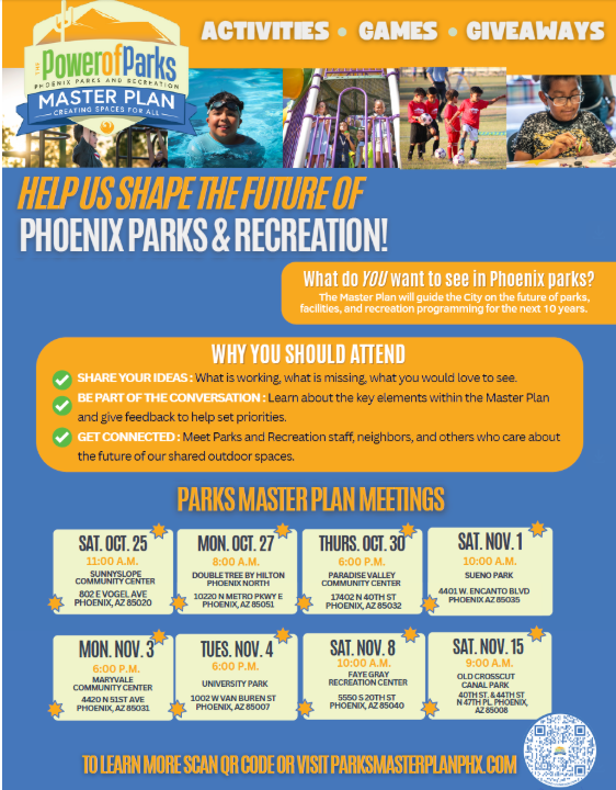 A vibrant blue and yellow flyer titled "The Power of Parks - Master Plan: Creating Spaces for All" with images of children enjoying various park activities. At the top, the flyer features several small circular images: "ACTIVITIES", "GAMES", and "GIVEAWAYS." Below this, a banner reads "HELP US SHAPE THE FUTURE OF PHOENIX PARKS & RECREATION!" A yellow box on the right asks, "What do YOU want to see in Phoenix parks?" and explains that the Master Plan will guide the city on parks, facilities, and recreation programming for the next 10 years. The middle section, "WHY YOU SHOULD ATTEND," highlights three points with green checkmarks: SHARE YOUR IDEAS: What is working, what is missing, what you would love to see. BE PART OF THE CONVERSATION: Learn about the key elements within the Master Plan and give feedback to help set priorities. GET CONNECTED: Meet Parks and Recreation staff, neighbors, and others who care about the future of our shared outdoor spaces. The main part of the flyer, "PARKS MASTER PLAN MEETINGS," lists eight meeting dates, times, and locations, each in a separate golden star-shaped box with a specific address: SAT, OCT 25 - 1:00 P.M. - SUNNYSLOPE COMMUNITY CENTER (802 E VOGEL AVE, PHOENIX, AZ 85020) MON, OCT 27 - 6:00 P.M. - DOUBLETREE BY HILTON PHOENIX NORTH (10220 N METRO PKWY E, PHOENIX, AZ 85051) THURS, OCT 30 - 6:00 P.M. - PARADISE VALLEY COMMUNITY CENTER (17402 N 40TH ST, PHOENIX, AZ 85032) SAT, NOV 1 - 10:00 A.M. - GENO PARK (4401 W ENCANTO BLVD, PHOENIX AZ 85035) MON, NOV 3 - 6:00 P.M. - MARYVALE COMMUNITY CENTER (4420 N 51ST AVE, PHOENIX, AZ 85031) TUES, NOV 4 - 6:00 P.M. - UNIVERSITY PARK (1002 W VAN BUREN ST, PHOENIX, AZ 85007) SAT, NOV 8 - 10:00 A.M. - FRYE RECREATION CENTER (5550 S 20TH ST, PHOENIX, AZ 85040) SAT, NOV 15 - 9:00 A.M. - OLD SOUTHWEST CANAL PARK (40TH ST & 44TH ST, NORTH OF SOUTHERN, AZ 85040) At the very bottom, it instructs: "TO LEARN MORE SCAN QR CODE OR VISIT PARKMASTERPLANPHX.COM" next to a small QR code