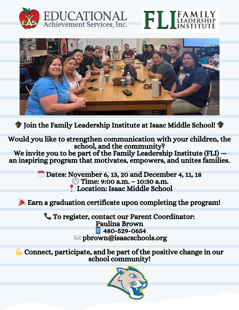 🎓 Join the Family Leadership Institute at Isaac Middle School! 🎓 Would you like to strengthen communication with your children, the school, and the community? We invite you to be part of the Family Leadership Institute (FLI) — an inspiring program that motivates, empowers, and unites families. 🗓️ Dates: November 6, 13, 20 and December 4, 11, 18 🕘 Time: 9:00 a.m. – 10:30 a.m. 📍 Location: Isaac Middle School 🎉 Earn a graduation certificate upon completing the program! 📞 To register, contact our Parent Coordinator: Paulina Brown 📱 480-529-0654 ✉️ pbrown@isaacschools.org 💪 Connect, participate, and be part of the positive change in our school community!