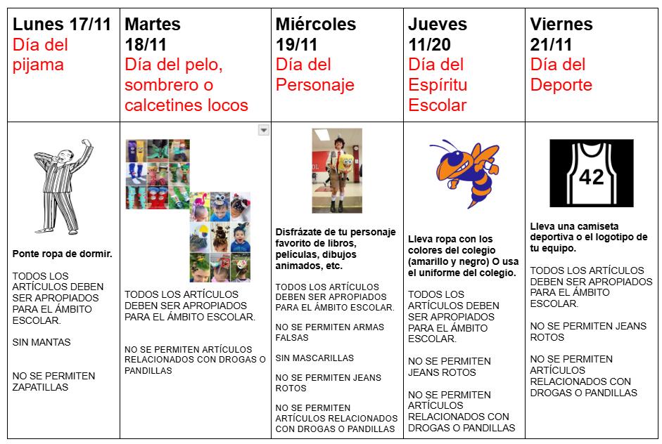 Calendario de la semana del espíritu escolar: Toda la ropa y los artículos deben ser apropiados para la escuela. Lunes 17/11 - Día de pijamas (usa ropa de dormir, sin mantas ni pantuflas). Martes 18/11 - Día del cabello, sombrero o calcetines locos (no se permiten artículos relacionados con drogas o pandillas). Miércoles 19/11 - Día de disfraces (disfrázate de tu personaje favorito de libros, películas, dibujos animados, etc., no se permiten armas de juguete, máscaras, jeans rotos ni artículos relacionados con drogas o pandillas). Jueves 20/11 - Día del espíritu escolar (no se permiten jeans rotos ni artículos relacionados con drogas o pandillas). Viernes 21/11 - Día deportivo (usa una camiseta deportiva o el logo de un equipo, no se permiten jeans rotos ni artículos relacionados con drogas o pandillas).