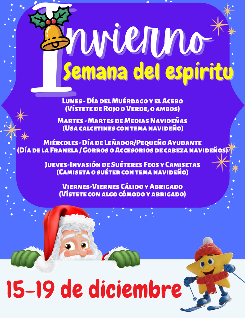 Description: The flyer announces the school's Winter Spirit Week from December 15–19. The flyer is presented in a bilingual format (English and Spanish). English Spirit Days: MONDAY—MISTLETOE & HOLLY DAY : Wear red or green or both. TUESDAY—SOCK IT TO ME TUESDAY : Wear holiday-themed socks. WEDNESDAY—LUMBERJACK/LITTLE HELPER DAY : Flannel day/holiday headwear. THURSDAY—FESTIVE THREADS THURSDAY : Holiday theme shirt or sweater. FRIDAY—WARM & FUZZY FRIDAY : Wear something cozy. Spanish Spirit Days: The Spanish section, titled "Semana del espíritu de Invierno" , lists the same dates (15-19 de diciembre) and themes: LUNES—DÍA DEL MUÉRDAGO Y EL ACEBO : Vístete de rojo o verde, o ambos. MARTES—MARTES DE MEDIAS NAVIDEÑAS : Usa calcetines con tema navideño. MIÉRCOLES—DÍA DE LEÑADOR/PEQUEÑO AYUDANTE : Día de la franela / Gorros o accesorios de cabeza navideños. JUEVES—INVASIÓN DE SUÉTERES FEOS Y CAMISETAS : Camiseta o suéter con tema navideño. VIERNES—VIERNES CÁLIDO Y ABRIGADO : Vístete con algo cómodo y abrigado.