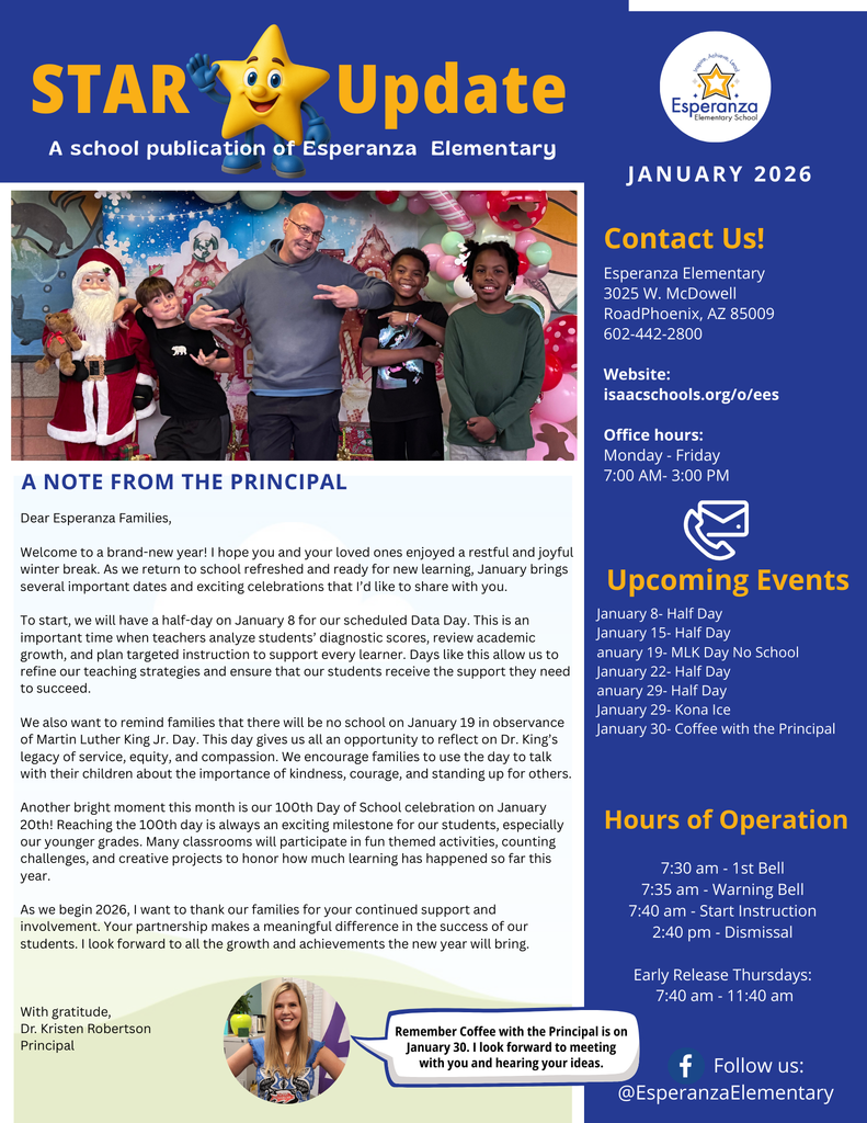 Image Title: STAR Update - Esperanza Elementary January 2026 Newsletter  Description: A digital newsletter cover for Esperanza Elementary titled "STAR Update" for January 2026.  Header: The top features a yellow star character and the Esperanza Elementary School logo.  Main Photo: A central photograph shows a male staff member and three students smiling in front of a festive holiday backdrop featuring Santa Claus.  Principal’s Message: A section titled "A Note From the Principal" by Dr. Kristen Robertson. She welcomes families back from winter break and highlights the 100th Day of School (Jan 20) and Martin Luther King Jr. Day (Jan 19).  Sidebar Info (Contact & Hours): * Address: 3025 W. McDowell Road, Phoenix, AZ 85009.  Phone: 602-442-2800.  Hours: 7:30 am (1st Bell) to 2:40 pm (Dismissal). Early release on Thursdays at 11:40 am.  Upcoming Events: Lists Half Days on Jan 8, 15, 22, and 29; MLK Day No School on Jan 19; Kona Ice on Jan 29; and Coffee with the Principal on Jan 30.  Footer: Includes a photo of Dr. Robertson with a speech bubble reminding families about "Coffee with the Principal" on January 30. It also lists the Facebook handle @EsperanzaElementary.