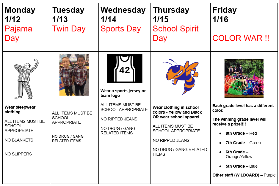 Monday 1/12 is Pajama Day. Wear sleepwear clothing. ALL ITEMS MUST BE SCHOOL APPROPRIATE. No blankets no slippers. Tuesday 1/13 is twin day. ALL ITEMS MUST BE SCHOOL APPROPRIATE. no drug/gang related items. Wednesday 1/14 is sports day. Wear a sports jersey or team logo.  ALL ITEMS MUST BE SCHOOL APPROPRIATE   NO RIPPED JEANS  NO DRUG / GANG RELATED ITEMS. Thursday 1/15 is school spirit day. Wear clothing in school colors (yellow and black) or wear school apparel. ALL ITEMS MUST BE SCHOOL APPROPRIATE   NO RIPPED JEANS  NO DRUG / GANG RELATED ITEMS. Friday 1/16 is color war! Each grade level has a different color. The winning grade level will receive a prize! 8th grade wears red. 7th grade wears green. 6th grade wears orange or yellow. 5th grade wears bllue. Other staff wears purple.