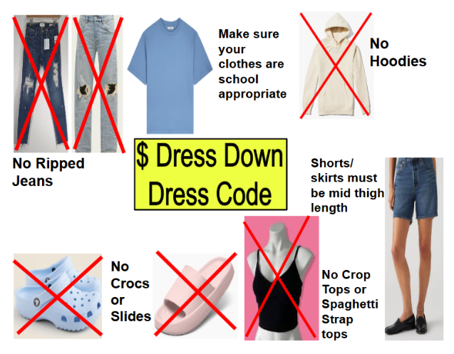 Dollar dress down dress code. No ripped jeans, no hoodies, no crocs or slides, no crop tops or spaghetti strap tops. Make sure our clothes are school appropriate. Shorts/skirts must be mid thigh length.