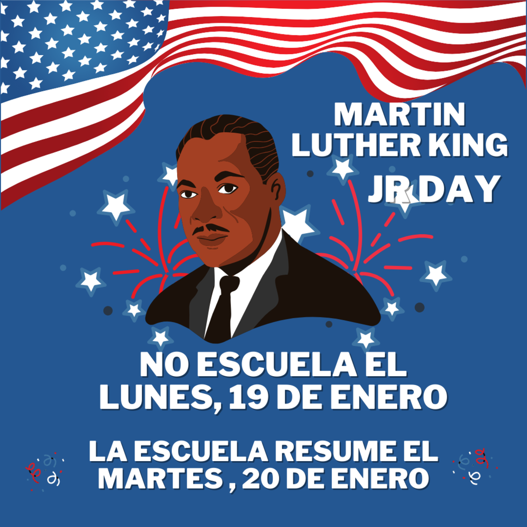There will be no school on Monday, January 19th in observance of Martin Luther King Jr. Day.  No habrá escuela el lunes, 19 de enero en observancia del día de  Martin Luther King Jr.