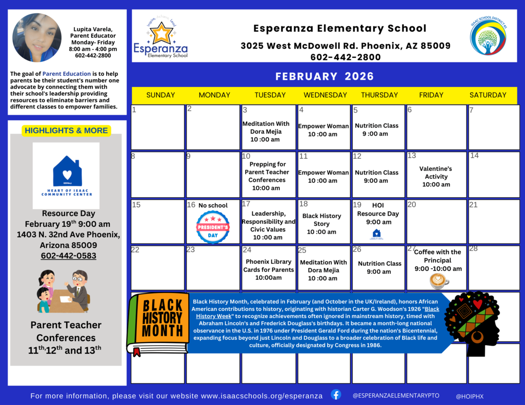 Image Title: Esperanza Elementary Parent Educator Calendar - February 2026 Visual Composition: The image is a professional flyer with a blue and gold color scheme. At the top, it features the Isaac School District logo and "Esperanza Elementary Parent Educator" heading. Left Sidebar: * Profile: Includes a photo of Lupita Varela, identified as the Parent Educator. Highlights & More: An announcement for "Resource Day" on February 19th at 9:00 AM. Bottom Left: A cartoon illustration of a diverse family and an announcement for Parent-Teacher Conferences on February 11th, 12th, and 13th. Main Calendar Grid: A standard calendar layout for February 2026. Key scheduled events include: Mondays: "Empower" sessions at 10:00 AM. Tuesdays: "Prepping with Dora Mejia" at 10:00 AM; Nutrition at 7:00 PM (Feb 12). Wednesdays: Meditation with Dora Mejia at 10:00 AM; Black History event (Feb 21). Notable Dates: Feb 8 and Feb 15 (No School); Feb 17 (President’s Day - School Closed). Special Events: Coffee with the Principal (Feb 24, 9:00 AM); Library Card sign-ups (Feb 20 & 27). Footer: Features a Black History Month tribute with an illustration of a woman in traditional African attire. Includes the school website and social media handles for Facebook and Instagram.