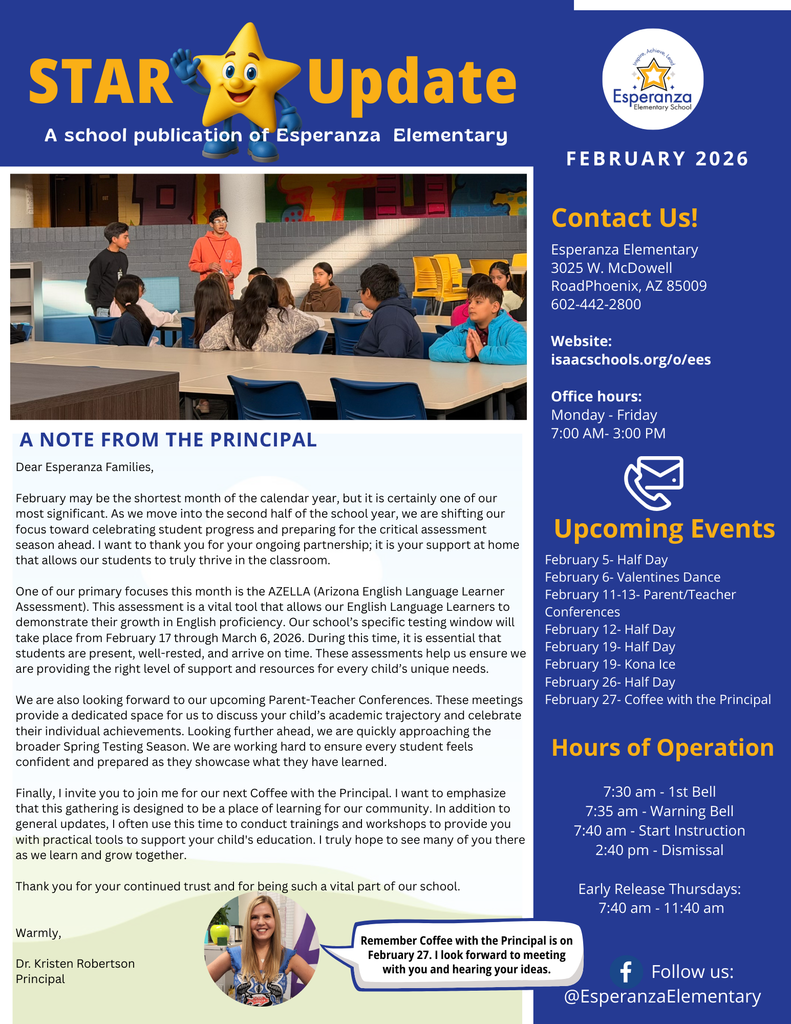 Image Title: Esperanza Elementary School STAR Update - February 2026 Header and Layout: The document is a single-page newsletter with a dark blue and white color scheme. The top left features the "STAR Update" logo with a yellow cartoon star character wearing graduation attire. The top right displays the Esperanza Elementary School logo and the Isaac School District #5 logo. Main Content (Left Column): Photo: A central photograph shows a group of students sitting at tables in a school cafeteria or common area, engaged in a discussion. A Note from the Principal: A letter from Dr. Kristen Robertson. It highlights the shift to the second half of the school year, the upcoming AZELLA (Arizona English Language Learner Assessment) from February 17 to March 6, 2026, and the importance of Parent-Teacher Conferences. Principal Photo: A circular inset photo of Dr. Kristen Robertson at the bottom with a speech bubble reminding families about "Coffee with the Principal" on February 27th. Sidebar Information (Right Column): Contact Us: Lists the school address (3025 W. McDowell Rd. Phoenix, AZ 85009), phone number (602-442-2800), website (isaacschools.org/o/ees), and office hours (Monday - Friday, 7:00 AM - 3:00 PM). Upcoming Events: A bulleted list of key dates, including Half Days (Feb 5, 12, 19, 26), a Valentines Dance (Feb 6), Parent/Teacher Conferences (Feb 11-13), and Kona Ice (Feb 19). Hours of Operation: Details the daily schedule, including the 1st bell at 7:30 AM, start of instruction at 7:40 AM, and dismissal at 2:40 PM. It notes that Early Release Thursdays run from 7:40 AM to 11:40 AM. Social Media: Directs users to follow @EsperanzaElementary on Facebook.