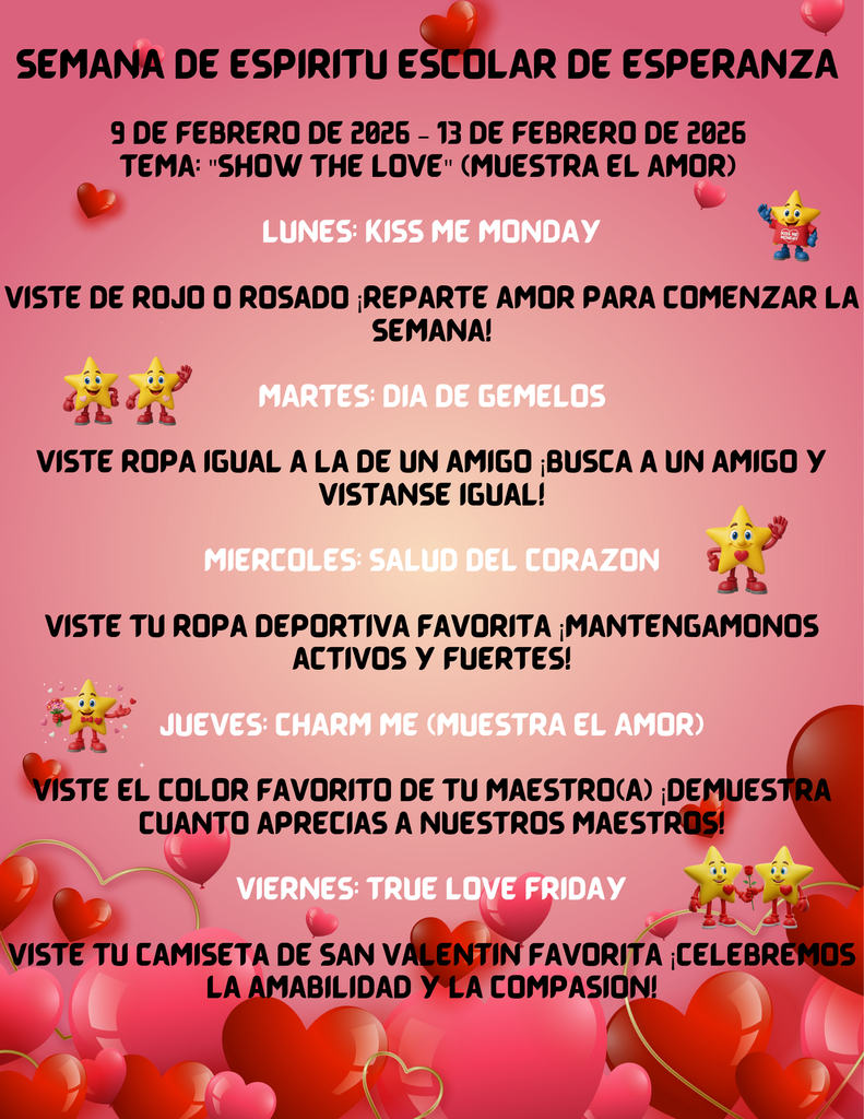 Descripción General Un volante digital vertical para la "Semana del Espíritu de Esperanza Elementary" (Esperanza Elementary Spirit Week), programada del 9 al 13 de febrero de 2026. El diseño tiene un fondo degradado de color rosa suave adornado con corazones rojos flotantes y personajes de estrellas amarillas animadas. El tema central de la semana es "Show the Love" (Muestra el amor). Contenido del Calendario Diario Lunes: Kiss Me Monday Instrucción: Vestir de rojo o rosado. Mensaje: Reparte amor para comenzar la semana. Imagen: Una pequeña estrella con una camiseta roja que dice "Kiss Me Monday". Martes: Twin Day Instrucción: Vestir ropa igual a la de un amigo. Mensaje: ¡Busca a un amigo y vístanse igual!. Imagen: Dos estrellas amarillas idénticas saludando. Miércoles: Heart Health Instrucción: Vestir ropa deportiva favorita. Mensaje: ¡Mantengámonos activos y fuertes!. Imagen: Una estrella con un corazón rojo en el pecho saludando. Jueves: Charm Me (Show the Love) Instrucción: Vestir el color favorito de tu maestro(a). Mensaje: ¡Demuestra cuánto aprecias a nuestros maestros!. Imagen: Una estrella sosteniendo un ramo de flores rosadas y rojas. Viernes: True Love Friday Instrucción: Vestir tu camiseta de San Valentín favorita. Mensaje: ¡Celebremos la amabilidad y la compasión!. Imagen: Dos estrellas juntas sosteniendo una rosa roja. Elementos Visuales Inferiores La parte inferior del volante está decorada con un diseño denso de globos y gráficos en forma de corazón en varios tonos de rojo y rosa.