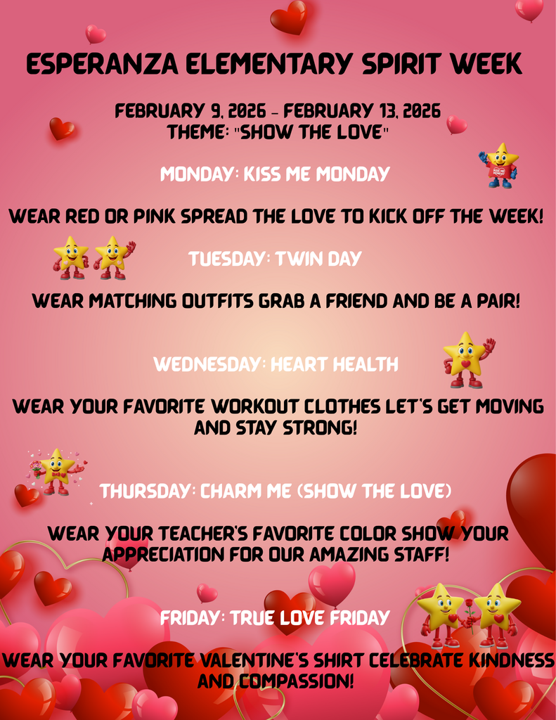 General Overview A vertical digital flyer for "Esperanza Elementary Spirit Week," scheduled for February 9 through February 13, 2026. The design features a pink gradient background decorated with floating red hearts and animated yellow star mascots. The central theme for the week is "Show the Love". Daily Schedule Content Monday: Kiss Me Monday Instruction: Wear red or pink. Message: Spread the love to kick off the week! Graphic: A small yellow star wearing a red shirt that says "Kiss Me Monday". Tuesday: Twin Day Instruction: Wear matching outfits. Message: Grab a friend and be a pair! Graphic: Two identical yellow stars standing side-by-side. Wednesday: Heart Health Instruction: Wear your favorite workout clothes. Message: Let’s get moving and stay strong! Graphic: A yellow star with a red heart on its chest waving hello. Thursday: Charm Me (Show the Love) Instruction: Wear your teacher’s favorite color. Message: Show your appreciation for our amazing staff! Graphic: A yellow star mascot holding a bouquet of pink and red flowers. Friday: True Love Friday Instruction: Wear your favorite Valentine’s shirt. Message: Celebrate kindness and compassion! Graphic: Two yellow stars together, one holding a single red rose. Bottom Visual Elements The bottom of the flyer is anchored by a dense cluster of red and pink heart-shaped balloons and graphic overlays.