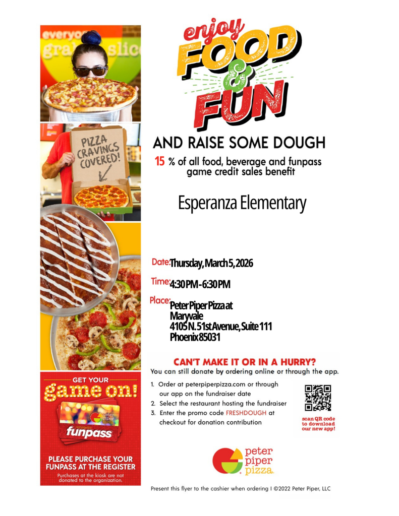 This is a vertical promotional fundraiser flyer for Peter Piper Pizza. The left side of the flyer features a column of three colorful action photos showing people enjoying pizza and a "funpass" game card. The right side contains the event details in a clean, professional layout using bold red, black, and yellow text.Detailed ContentMain Heading: "enjoy FOOD & FUN AND RAISE SOME DOUGH".Fundraiser Offer: 15% of all food, beverage, and funpass game credit sales benefit Esperanza Elementary.Event Details:Date: Thursday, March 5, 2026.Time: 4:30 PM – 6:30 PM.Location: Peter Piper Pizza at Maryvale, located at 4105 N. 51st Avenue, Suite 111, Phoenix 85031.Remote Donation Options: Instructions for ordering online at peterpiperpizza.com or via their app using the promo code FRESHDOUGH.Arcade Information: A red box at the bottom left encourages guests to "GET YOUR game on!" by purchasing a funpass at the register.Disclaimer: Purchases made at a kiosk are not donated to the organization.Call to Action: "Present this flyer to the cashier when ordering!"