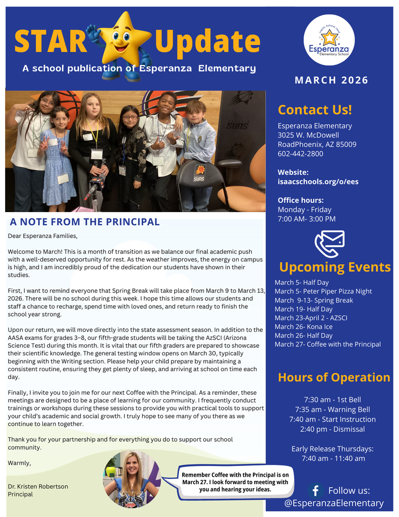 This image is the front page of the "STAR Update," a school publication for Esperanza Elementary for March 2026. The document uses a blue, white, and yellow color scheme and is organized into a main article section and a right-hand sidebar.  Header and Visuals Title: The top of the page features the title "STAR Update" in large yellow and white text, accompanied by a cartoon yellow star character wearing a blue shirt.  School Logo: The Esperanza Elementary School logo—a star inside a circle—is located in the top right corner.  Main Photo: Below the header is a photograph of six elementary-aged students standing together in a room featuring Phoenix Suns branding.  Principal Photo: At the bottom, there is a circular headshot of Dr. Kristen Robertson, the school principal. A speech bubble next to her photo reads: "Remember Coffee with the Principal is on March 27. I look forward to meeting with you and hearing your ideas".  Main Content: A Note From the Principal Dr. Robertson welcomes families to March, describing it as a month of transition. Key points include:  Spring Break: Reminding families that there is no school from March 9 to March 13, 2026.  Testing Season: Mentioning upcoming state assessments, including the AzSCI (Arizona Science Test) for fifth graders and AASA exams for grades 3–8. The general testing window opens March 30, starting with the Writing section.  Community Engagement: Inviting parents to Coffee with the Principal, which includes workshops to support student growth.  Sidebar Information The right-side column contains essential school details:  Upcoming Events:  March 5: Half Day & Peter Piper Pizza Night  March 9–13: Spring Break  March 19: Half Day  March 23–April 2: AZSCI  March 26: Kona Ice & Half Day  March 27: Coffee with the Principal  Hours of Operation:  1st Bell: 7:30 am  Start Instruction: 7:40 am  Dismissal: 2:40 pm  Early Release Thursdays: 7:40 am – 11:40 am  Contact Info:  Address: 3025 W. McDowell Road, Phoenix, AZ 85009  Phone: 602-442-2800  Website: isaacschools.org/o/ees  Office Hours: Monday - Friday, 7:00 am - 3:00 pm  The bottom right corner includes a Facebook icon with the handle @EsperanzaElementary.