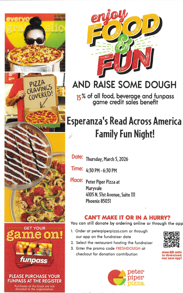 Image Title: Peter Piper Pizza Fundraiser Flyer for Esperanza’s Read Across America Family Fun Night.Visual Summary: A promotional flyer featuring a mix of vibrant text and graphics. The top of the flyer shows a colorful "Funpass" card and the Peter Piper Pizza logo. Large text reads "PIZZA CRAVINGS COVERED!" and "GET YOUR game on!".Key Details:Event Name: Esperanza's Read Across America Family Fun Night.Fundraising Goal: 15% of all food, beverage, and Funpass game credit sales benefit the organization.Date & Time: Thursday, March 5, 2026, from 4:30 PM to 6:30 PM.Location: Peter Piper Pizza at Maryvale, 4105 N. 51st Avenue, Suite III, Phoenix 85031.Online Instructions: Digital orders via the app or website can contribute by using the promo code FRESHDOUGH on the fundraiser date.Special Note: A disclaimer at the bottom states that Funpass purchases must be made at the register to count toward the donation; kiosk purchases are excluded. The flyer must be presented to the cashier.