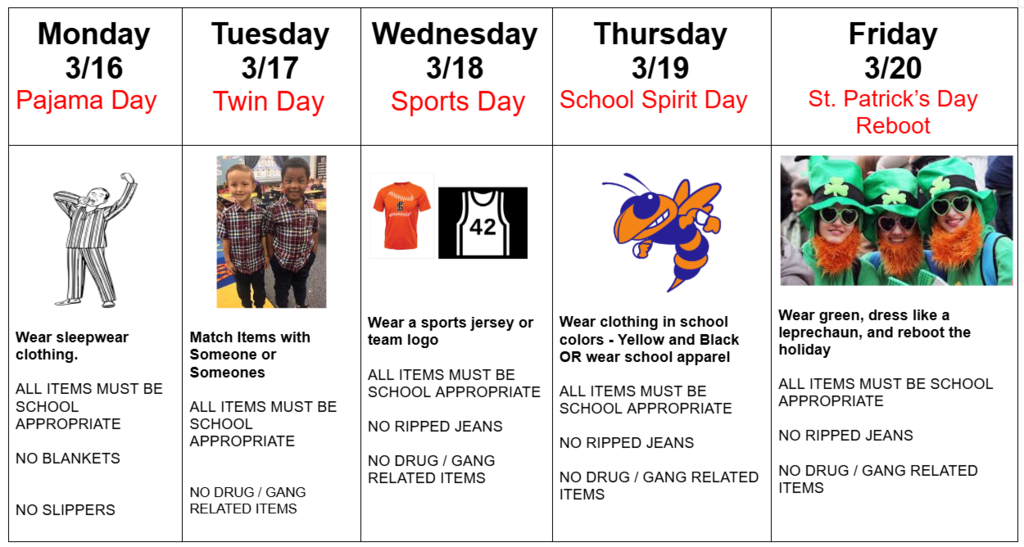 March spirit week: Monday 3/16 Pajama Day     Wear sleepwear clothing.   ALL ITEMS MUST BE SCHOOL APPROPRIATE   NO BLANKETS    NO SLIPPERS. Tuesday  3/17    Twin Day    Match Items with Someone or Someones  ALL ITEMS MUST BE SCHOOL APPROPRIATE    NO DRUG / GANG RELATED ITEMS .  Wednesday  3/18    Sports Day      Wear a sports jersey or team logo   ALL ITEMS MUST BE SCHOOL APPROPRIATE   NO RIPPED JEANS  NO DRUG / GANG RELATED ITEMS.  Thursday  3/19 School Spirit Day     Wear clothing in school colors - Yellow and Black OR wear school apparel   ALL ITEMS MUST BE SCHOOL APPROPRIATE   NO RIPPED JEANS  NO DRUG / GANG RELATED ITEMS.  Friday  3/20 St. Patrick’s Day  Reboot   Wear green, dress like a leprechaun, and reboot the holiday   ALL ITEMS MUST BE SCHOOL APPROPRIATE   NO RIPPED JEANS  NO DRUG / GANG RELATED ITEMS  