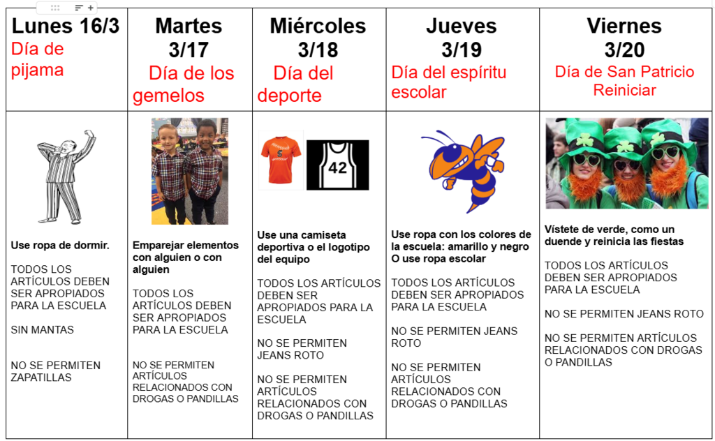 Semana del espíritu de marzo: Lunes 16/3 Día de pijamas Use ropa de dormir. TODOS LOS ARTÍCULOS DEBEN SER APROPIADOS PARA LA ESCUELA NO MANTAS NO ZAPATILLAS. Martes 17/3 Día de gemelos Combine los artículos con alguien o algunos TODOS LOS ARTÍCULOS DEBEN SER APROPIADOS PARA LA ESCUELA NO ARTÍCULOS RELACIONADOS CON DROGAS / PANDILLAS. Miércoles 18/3 Día del deporte Use una camiseta deportiva o el logotipo del equipo TODOS LOS ARTÍCULOS DEBEN SER APROPIADOS PARA LA ESCUELA NO SE PERMITEN VAQUEROS ROTO NO ARTÍCULOS RELACIONADOS CON DROGAS / PANDILLAS. Jueves 19/3 Día del espíritu escolar Use ropa con los colores de la escuela: amarillo y negro O use ropa escolar TODOS LOS ARTÍCULOS DEBEN SER APROPIADOS PARA LA ESCUELA NO SE PERMITEN VAQUEROS ROTO NO ARTÍCULOS RELACIONADOS CON DROGAS / PANDILLAS. Viernes 20/3 Reinicio del Día de San Patricio Vístete de verde, como un duende y reinicia la festividad TODOS LOS ARTÍCULOS DEBEN SER APROPIADOS PARA LA ESCUELA NO SE PERMITEN JEANS ROTO NO SE PERMITEN ARTÍCULOS RELACIONADOS CON DROGAS O PANDILLAS