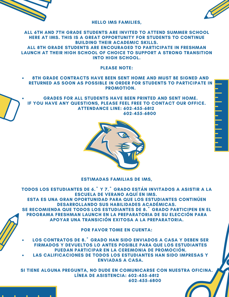 Hello IMS Families,  All 6th and 7th grade students are invited to attend summer school here at IMS. This is a great opportunity for students to continue building their academic skills.  All 8th grade students are encouraged to participate in Freshman Launch at their high school of choice to support a strong transition into high school.  Please note:  8th grade contracts have been sent home and must be signed and returned as soon as possible in order for students to participate in promotion.  Grades for all students have been printed and sent home.  If you have any questions, please feel free to contact our office.