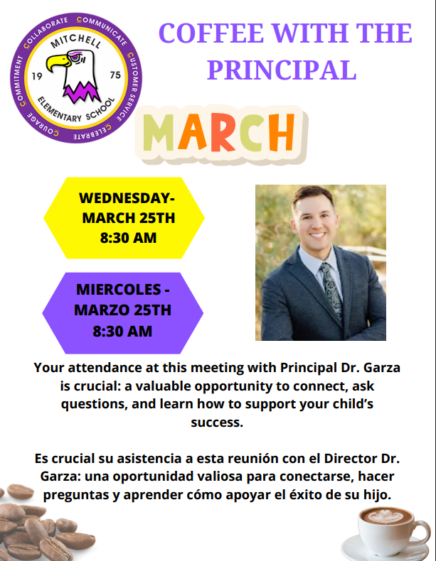 Mitchell Parents, This is a reminder to join us for Coffee with the Principal with Dr. Garza on Wednesday, March 25, 2026, at 8:30 a.m. Your presence is very important, as parent participation strengthens your child’s learning and academic success. We hope to see as many parents as possible attend. Please don’t forget to sign the attendance sheet when you arrive.  Padres de Mitchell, Este es un recordatorio para acompañarnos en Café con el Director con el Dr. Garza el miércoles 25 de marzo de 2026 a las 8:30 a.m. Su presencia es muy importante, ya que la participación de los padres fortalece el aprendizaje y el éxito académico de sus hijos. Esperamos ver a la mayor cantidad de padres posible. Por favor, no olviden firmar la lista de asistencia al llegar.