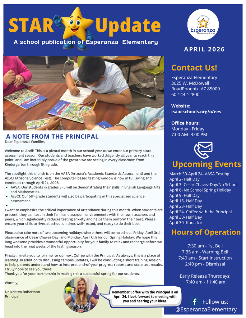 A digital flyer for the STAR Update, the April 2026 school publication of Esperanza Elementary. The flyer features a blue and white color scheme with a school logo, a cartoon star mascot, and a photo of a student.  Layout and Visual Elements  Header: Features a large yellow title "STAR Update" next to a 3D cartoon star mascot wearing blue sneakers. The school name "Esperanza Elementary" and the date "APRIL 2026" are prominently displayed.  Main Photo: A high-angle shot of a young male student in a white polo shirt sitting at a classroom table, focused on writing in a workbook titled "JA BizTown."  Sidebar (Right Column): A blue-background column containing contact information, a list of upcoming events, and school hours.  Text Content  A Note from the Principal (Dr. Kristen Robertson) The main text body welcomes families to the primary state assessment season. Key points include:  AASA Testing: Students in grades 3–5 will demonstrate skills in ELA and Mathematics through April 24, 2026.  AzSCI: 5th-grade students will participate in specialized science assessments.  Attendance: Emphasis on the importance of students being present and on time for testing.  Holidays: No school on Friday, April 3rd (Cesar Chavez Day) and Monday, April 6th (Spring Holiday).  Coffee with the Principal: An invitation to meet on April 24th to discuss campus updates and learn how to interpret test results.  Upcoming Events & Contact Info  Address: 3025 W. McDowell Road, Phoenix, AZ 85009.  Phone: 602-442-2800.  Events: Includes multiple half days (April 2, 9, 16, 23, 30), Coffee with the Principal (April 24), and Kona Ice (April 30).  Hours of Operation: Instruction starts at 7:40 AM; Dismissal at 2:40 PM. Early Release Thursdays at 11:40 AM.  Footer Features a circular portrait of Principal Dr. Kristen Robertson with a speech bubble that reads: "Remember Coffee with the Principal is on April 24. I look forward to meeting with you and hearing your ideas." The bottom right includes the school's Facebook handle: