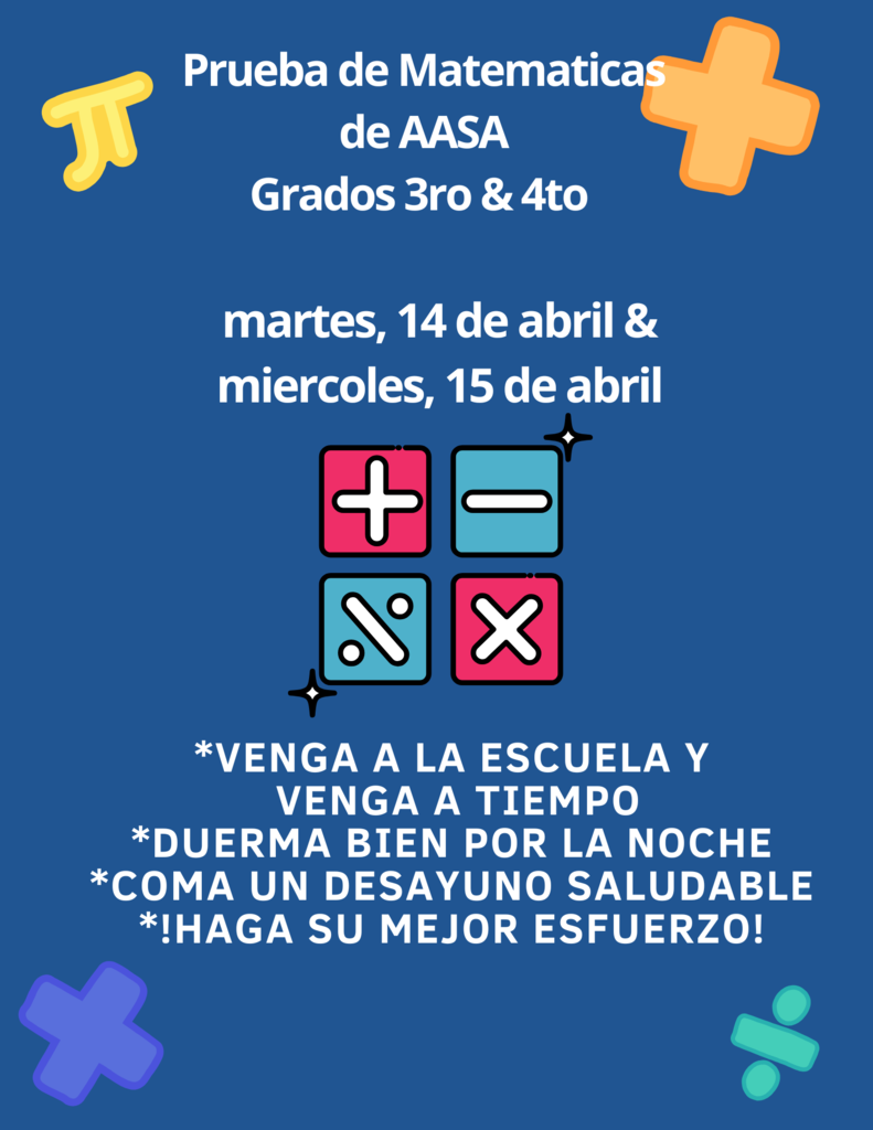 On April 14th and 15th, the 3rd and 4th grade students will take the AASA Math test (state testing). Thank you for bringing your child to school every day so they may complete their test successfully.   El 14 y 15 de abril, los estudiantes de 3.° y 4.° grado tomarán el AASA examen de matematicas (examen estatal). Gracias por traer a su hijo/a a la escuela todos los días para que pueda completar su examen con éxito.