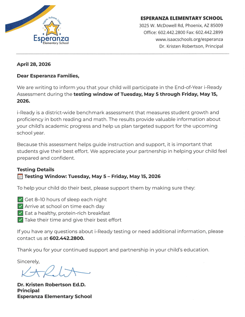 Header: Includes the school address (3025 W. McDowell Rd, Phoenix, AZ 85009), contact numbers, and website. It identifies Dr. Kristen Robertson as the Principal.   Date: April 28, 2026.   Subject: Notification regarding the End-of-Year i-Ready Assessment.   Content: Explains that i-Ready measures growth in reading and math to help plan academic support. It lists the testing window as May 5 through May 15, 2026.   Preparation Tips: Suggests 8–10 hours of sleep, arriving on time, eating a healthy breakfast, and giving best effort.   Closing: Signed by Dr. Kristen Robertson, Ed.D.  