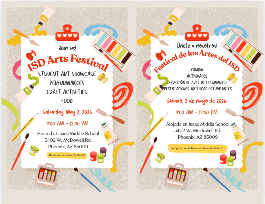 Join us! ISD Arts Festival. Student art showcase, performances, craft activities, food. Saturday May 2nd 9am to 12pm. Hosted at Isaac Middle School 3402 W McDowell Rd. Phoenix, AZ 85009. Come see our students shine! (En espanol) ¡Acompáñenos! Festival de las Artes del ISD. Exposición de arte estudiantil, presentaciones artísticas, actividades manuales y comida. Sábado 2 de mayo, de 9:00 a. m. a 12:00 p. m. Se llevará a cabo en Isaac Middle School: 3402 W McDowell Rd., Phoenix, AZ 85009. ¡Venga a ver brillar a nuestros estudiantes!