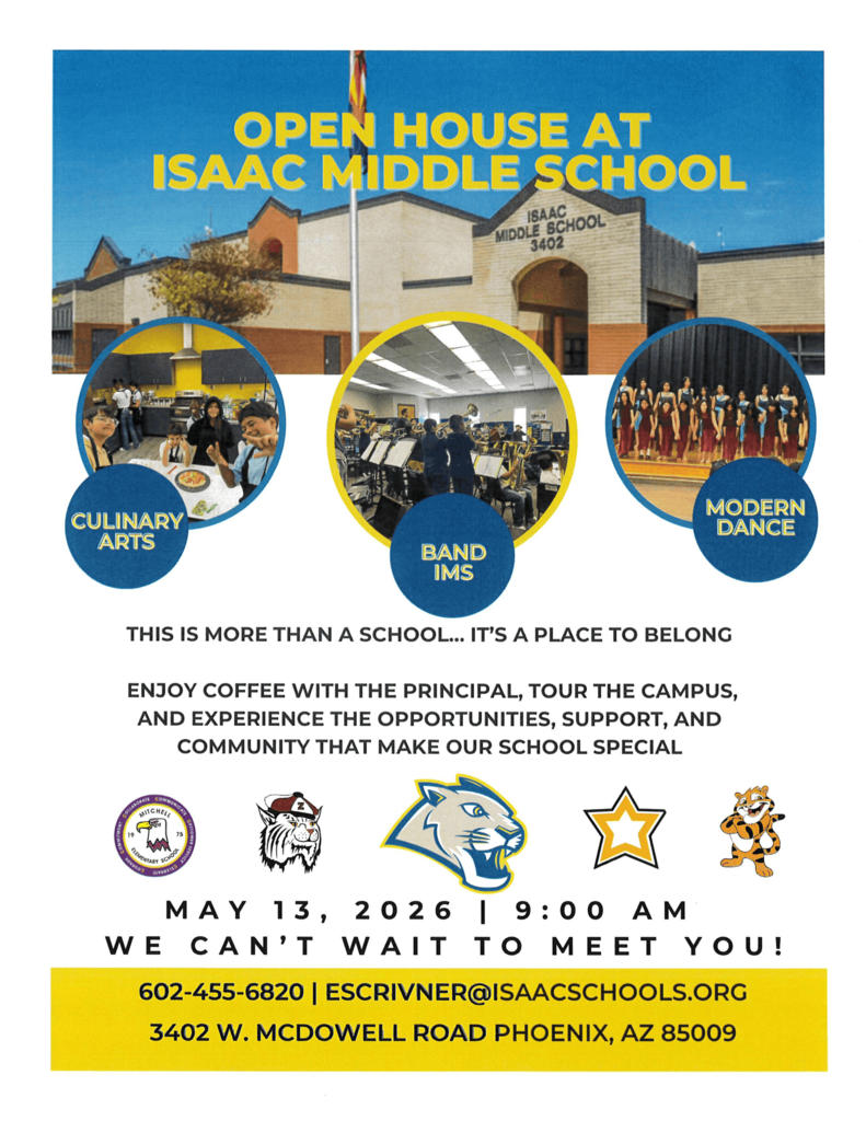 This flyer announces an Open House event for Isaac Middle School. The design uses a blue and yellow color scheme with the school’s cougar mascot featured in the center.  Visual ElementsMain Image: A photograph showing the front exterior of the school building, a brick and tan structure located at 3402 W. McDowell Road, Phoenix, AZ.  Activity Highlights: Three circular inset photos showcase school programs:Culinary Arts: Students working in a kitchen.  Band: Students practicing with instruments in a music room.  Modern Dance: A group of students performing on a stage.  School Spirit: The text emphasizes that the school is "a place to belong".  Event DetailsDate: May 13, 2026.  Time: 9:00 AM.  Activities: The event includes coffee with the principal and a campus tour.  Contact Information: For questions, contact 602-455-6820 or escrivner@isaacschools.org.  