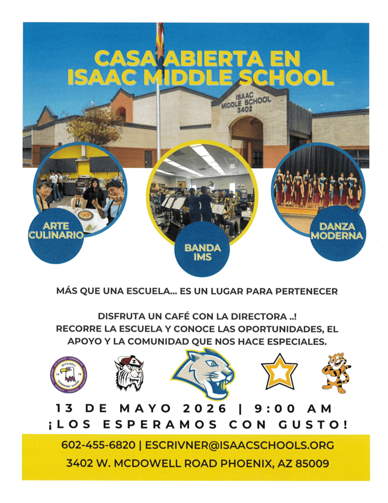 This flyer announces an Open House event for Isaac Middle School. The design uses a blue and yellow color scheme with the school’s cougar mascot featured in the center.  Visual ElementsMain Image: A photograph showing the front exterior of the school building, a brick and tan structure located at 3402 W. McDowell Road, Phoenix, AZ.  Activity Highlights: Three circular inset photos showcase school programs:Culinary Arts: Students working in a kitchen.  Band: Students practicing with instruments in a music room.  Modern Dance: A group of students performing on a stage.  School Spirit: The text emphasizes that the school is "a place to belong".  Event DetailsDate: May 13, 2026.  Time: 9:00 AM.  Activities: The event includes coffee with the principal and a campus tour.  Contact Information: For questions, contact 602-455-6820 or escrivner@isaacschools.org.  