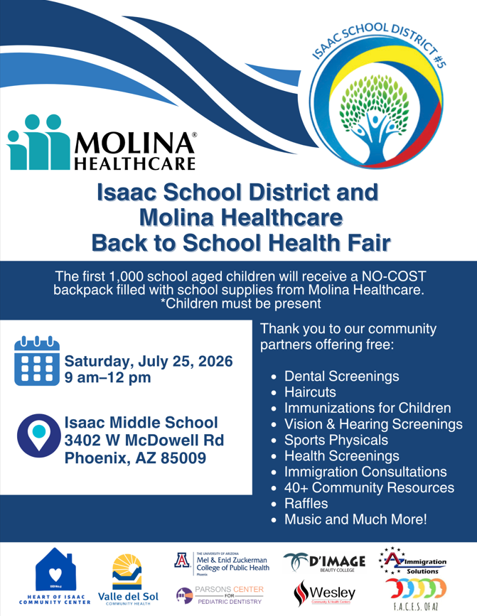 This is a promotional event flyer with a blue, white, and yellow color scheme. The top of the flyer features curved blue graphic waves alongside the logos for Isaac School District #5 and Molina Healthcare. The main body of the flyer contains event details, a bulleted list of free services, and a grid of community partner logos at the bottom.  Text Transcribed from image.jpg Top Header Logos: Isaac School District #5 (a circular logo containing a stylized tree with colorful figures forming the leaves) and Molina Healthcare (a logo showing three teal figures next to the text "MOLINA HEALTHCARE").  Main Title: Isaac School District and Molina Healthcare Back to School Health Fair  Featured Highlight Banner: The first 1,000 school-aged children will receive a NO-COST backpack filled with school supplies from Molina Healthcare. *Children must be present  Event Details (Left Column):  Date & Time Icon (Calendar): Saturday, July 25, 2026 | 9 am–12 pm  Location Icon (Map Pin): Isaac Middle School | 3402 W McDowell Rd, Phoenix, AZ 85009  Community Resources (Right Column):  Header text: "Thank you to our community partners offering free:"  Bulleted list:  Dental Screenings  Haircuts  Immunizations for Children  Vision & Hearing Screenings  Sports Physicals  Health Screenings  Immigration Consultations  40+ Community Resources  Raffles  Music and Much More!  Bottom Footer Logos (Community Partners):  Heart of Isaac Community Center  Valle del Sol Community Health  The University of Arizona Mel & Enid Zuckerman College of Public Health (Phoenix)  Parsons Center for Pediatric Dentistry  D'Image Beauty College  Wesley Community & Health Centers  Arizona Immigration Solutions  F.A.C.E.S. of AZ