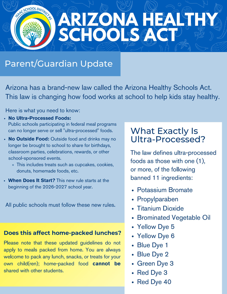 Two-page bilingual informational flyer from Isaac School District #5 titled “Arizona Healthy Schools Act.” Page one is written in English, and page two provides the same information in Spanish. Both pages feature a dark-blue header with the district logo, large white title lettering, a light-blue background, and a yellow highlighted section about home-packed lunches.  The flyer explains that the new guidelines begin with the 2026–2027 school year. Public schools participating in federal meal programs may no longer serve or sell foods containing one or more of 11 identified ingredients: potassium bromate, propylparaben, titanium dioxide, brominated vegetable oil, Yellow Dye 5, Yellow Dye 6, Blue Dye 1, Blue Dye 2, Green Dye 3, Red Dye 3, and Red Dye 40.  The flyer also states that outside food and drinks may no longer be brought to school to share during birthdays, classroom parties, celebrations, rewards, or other school-sponsored events. Examples include cupcakes, cookies, donuts, and homemade food. Families may continue packing lunches, snacks, or treats for their own children, but home-packed food may not be shared with other students.