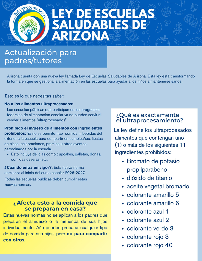 Two-page bilingual informational flyer from Isaac School District #5 titled “Arizona Healthy Schools Act.” Page one is written in English, and page two provides the same information in Spanish. Both pages feature a dark-blue header with the district logo, large white title lettering, a light-blue background, and a yellow highlighted section about home-packed lunches.  The flyer explains that the new guidelines begin with the 2026–2027 school year. Public schools participating in federal meal programs may no longer serve or sell foods containing one or more of 11 identified ingredients: potassium bromate, propylparaben, titanium dioxide, brominated vegetable oil, Yellow Dye 5, Yellow Dye 6, Blue Dye 1, Blue Dye 2, Green Dye 3, Red Dye 3, and Red Dye 40.  The flyer also states that outside food and drinks may no longer be brought to school to share during birthdays, classroom parties, celebrations, rewards, or other school-sponsored events. Examples include cupcakes, cookies, donuts, and homemade food. Families may continue packing lunches, snacks, or treats for their own children, but home-packed food may not be shared with other students.