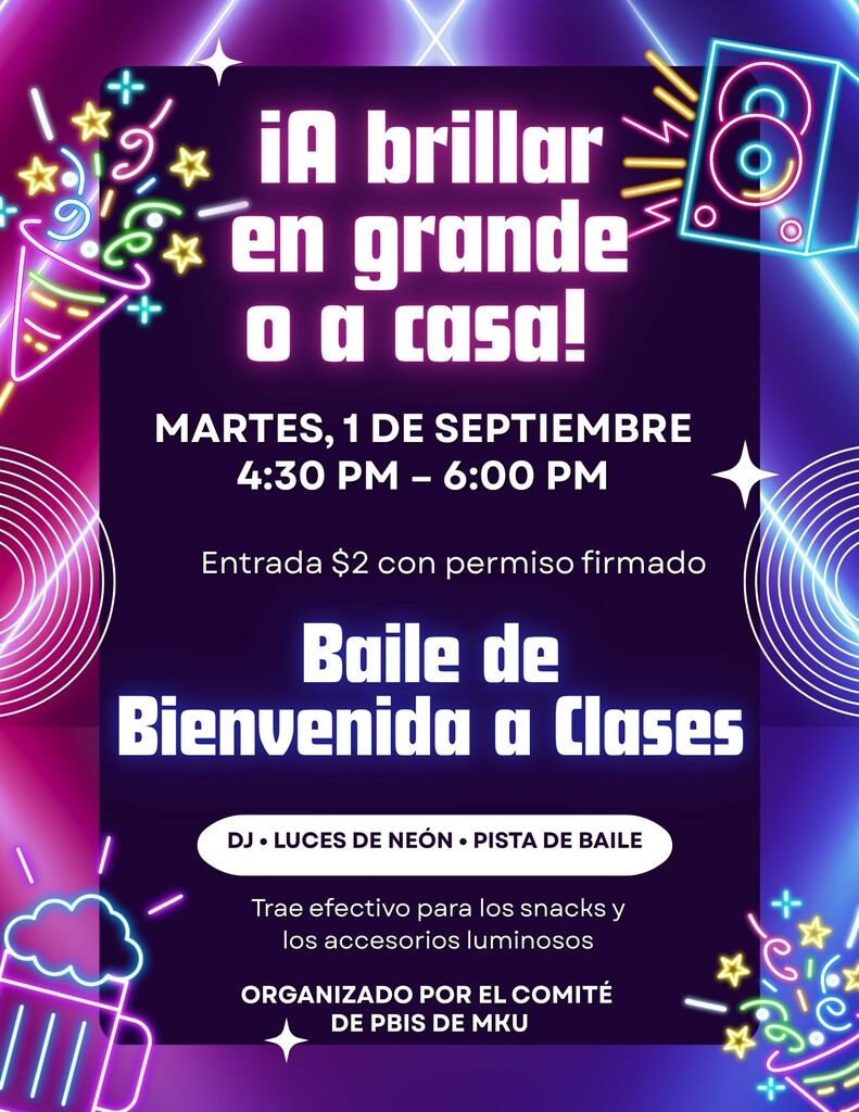 ¡Brilla a lo grande o vete a casa! Martes 1 de septiembre, de 4:30 a 6:00 p. m. Entrada: $2 (con autorización firmada). Baile de regreso a clases. DJ, luces de neón y pista de baile. Trae efectivo para la cafetería y el puesto de barras luminosas. Organizado por el comité PBIS de MKU.