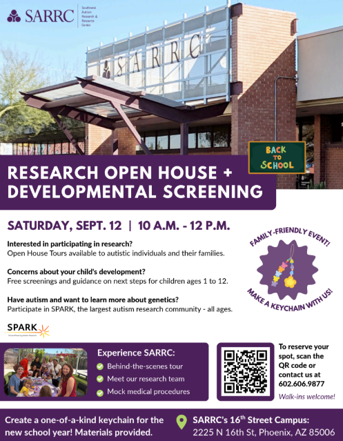 SARRC - Research open house and developmental screening. Saturday september 12th 10 am to 12 pm. Interested in participating in research? open house tours available to autistic individuals and their families. concerns about your child's development? free screenings and guidance on next steps for children ages 1 to 12. Have autism and want to learn more about genetics? participate in SPARK, the largest autism research community - all ages. Experience SARRC: behind the scenes tour, meet our research team, mock medical procedures. To reserve your spot scan the QR code or contact us at 6026069877. Create a one-of-a-kind keychain for the new school year! materials provided. SARRC's 16th street campus: 2225 N 16th st Phoenix, AZ 85006