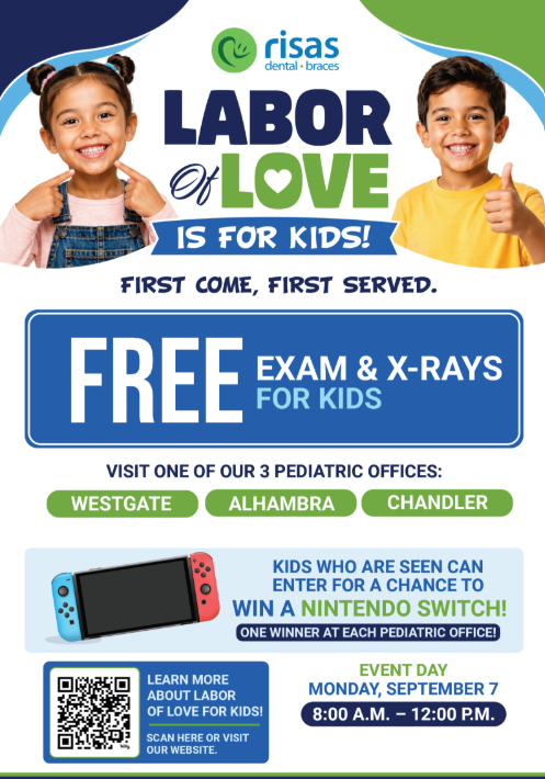 Risas dental and braces labor of love is for kids! first come first served. free exam and z-rays for kids. visit one of our 3 pediatric offices: westgate, alhambra, chandler. kids who are seen can enter for a chance to win a nintendo siwtvh! one winner at each pediatric office! Even day Monday september 7th 8am to 12pm. Learn more about labor of love for kids! Scan here or visit our website.