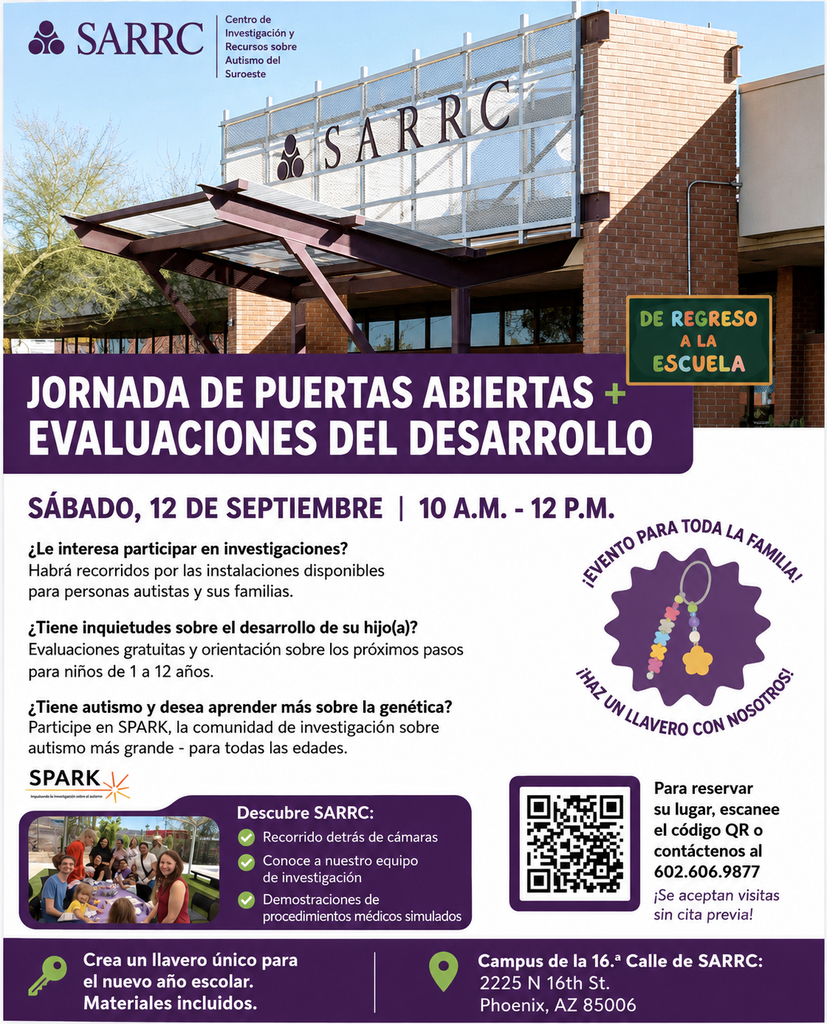 SARRC: Jornada de puertas abiertas sobre investigación y evaluaciones del desarrollo. Sábado 12 de septiembre, de 10:00 a. m. a 12:00 p. m. ¿Le interesa participar en investigaciones? Ofrecemos recorridos para personas autistas y sus familias. ¿Le preocupa el desarrollo de su hijo? Ofrecemos evaluaciones gratuitas y orientación sobre los siguientes pasos para niños de 1 a 12 años. ¿Tiene autismo y quiere saber más sobre genética? Participe en SPARK, la mayor comunidad de investigación sobre autismo (para todas las edades). Conozca SARRC: recorrido entre bastidores, conozca a nuestro equipo de investigación y vea simulaciones de procedimientos médicos. Para reservar su lugar, escanee el código QR o comuníquese al 602-606-9877. ¡Cree un llavero único para el nuevo año escolar! Se proporcionan los materiales. Sede de SARRC en la calle 16: 2225 N 16th St, Phoenix, AZ 85006.