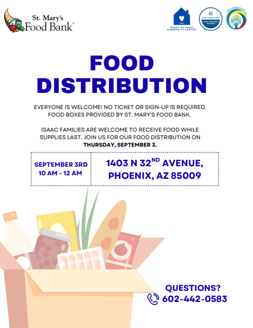 Food distribution. Everyone is welcome! No ticket or sign-up is required. Food boxes provided by st. mary's food bank. Isaac families are welcome to receive food while supplies last. join us for our food distribution on Thursday September 3rd 10am to 12pm. 1403 N 32nd avenue Phoenix AZ 85009