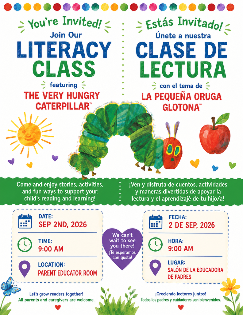 Bilingual English and Spanish flyer inviting families to a Literacy Class featuring “The Very Hungry Caterpillar / La Pequeña Oruga Glotona.” The flyer has a white background with colorful dots across the top and illustrations inspired by the story, including a large green caterpillar in the center, a yellow sun, a red apple, hearts, flowers, a butterfly, and green plants. The English side reads: “You’re Invited! Join Our Literacy Class featuring The Very Hungry Caterpillar.” The Spanish side reads: “¡Estás Invitado! Únete a nuestra Clase de Lectura con el tema de La Pequeña Oruga Glotona.” A green banner across the middle invites families to enjoy stories, activities, and fun ways to support their child’s reading and learning. Event information: Date: September 2, 2026 Time: 9:00 AM Location: Parent Educator Room / Salón de la Educadora de Padres The bottom of the flyer says, “Let’s grow readers together! All parents and caregivers are welcome,” with the Spanish message, “¡Creciendo lectores juntos! Todos los padres y cuidadores son bienvenidos.”