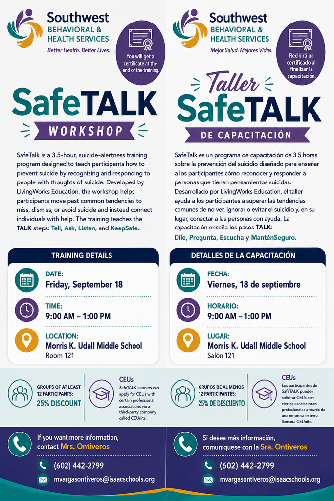 Safe Talk Workshop. SafeTalk is a 3.5 hour suicide-alertness training program designed to teach participants how to prevent suicide by recognizing and responding to people with thoughts of suicide. Developed by Living Works Education, the workshop helps participants move past common tendencies to miss, dismiss, or avoid suicide and instead connect individuals with help. The training teaches the TALK steps: tell, ask, listen, and keep safe. Friday September 18 9am to 1pm. Morris K Udall Middle School Room 121. Groups of at least 12 participants 25% discount. CEUs. Safe talk learners can apply for CEUs with certain professional associations via a third-party company called CEUs. If you want more information, contact Mrs. Ontiveros (602)442-2799 mvargasontiveros@isaacschools.org Taller SafeTalk. SafeTalk es un programa de capacitación de 3 horas y media sobre la prevención del suicidio, diseñado para enseñar a los participantes cómo prevenirlo mediante la identificación y respuesta ante personas con pensamientos suicidas. Desarrollado por Living Works Education, el taller ayuda a los participantes a superar la tendencia común de pasar por alto, restar importancia o evitar el tema del suicidio, y a conectar a las personas con la ayuda necesaria. La capacitación enseña los pasos TALK (por sus siglas en inglés): *Tell* (decir/hablar), *Ask* (preguntar), *Listen* (escuchar) y *Keep safe* (mantener a salvo). Viernes 18 de septiembre, de 9:00 a. m. a 1:00 p. m. Escuela Secundaria Morris K. Udall, salón 121. Descuento del 25 % para grupos de al menos 12 participantes. Unidades de Educación Continua (CEU): los participantes de SafeTalk pueden solicitar CEU a través de ciertas asociaciones profesionales mediante una empresa externa. Para más información, comuníquese con la Sra. Ontiveros al (602) 442-2799 o a mvargasontiveros@isaacschools.org.