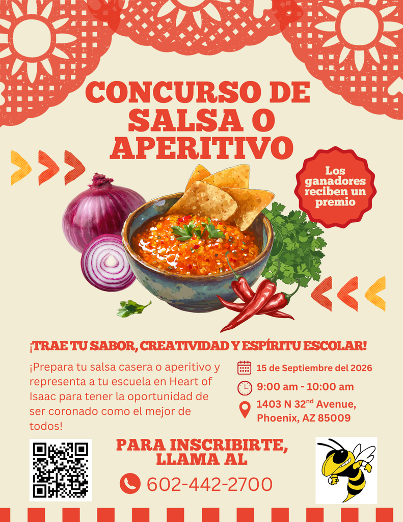 ¡Competencia de salsas o aperitivos! ¡Trae tu sabor, creatividad y espíritu escolar! Prepara tu salsa o aperitivo casero y representa a nuestra escuela en Heart of Isaac para tener la oportunidad de ser coronado como el autor de la mejor salsa. Para inscribirte, llama al 602-442-2700. 15 de septiembre de 2026, de 9:00 a. m. a 10:00 a. m. 1403 N 32nd Ave, Phoenix, AZ 85009.