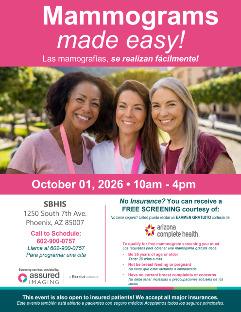 Mammograms made easy! ¡Mamografías fáciles! October 01, 2026 10am to 4pm. SBHIS 1250 South 7th ave Phoenix AZ 85007. Call to schedule 602-900-0757. Llama al 602-900-0757 Para programar una cita. No insurance? You can receive a FREE SCREENING courtesy of Arizona Complete Health. No tiene seguro? Usted puede recibir un EXAMEN GRATUITO cortesía de: Arizona Complete Health. To qualify for free mammogram screening you must: Los requisitos para obtener una mamografía gratuita debe: • Be 35 years of age or older Tener 35 años o más • Not be breast feeding or pregnant No tiene que estar lactando o embarazada • Have no current breast complaints or concerns No debe tener molestias o preocupaciones actuales de los senos. Screening services provided by assured imaging (a Resolut company). This event is also open to insured patients! We accept all major insurances. Este evento también está abierto a pacientes con seguro médico! Aceptamos todos los seguros principales.