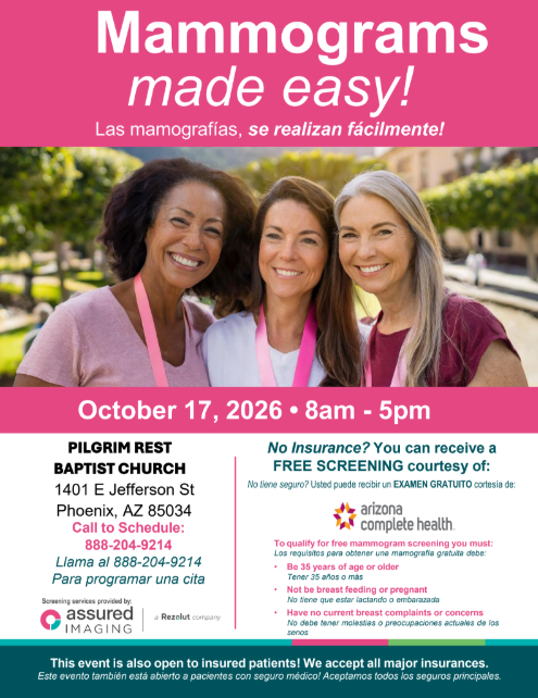 Mammograms made easy! ¡Mamografías fáciles! October 17, 2026 8am to 5pm. Pilgrim Rest Baptist Church 1401 Jefferson St. Phoenix, AZ 85034. Call to schedule 888-204-9214. Llama al 888-204-9214 Para programar una cita. No insurance? You can receive a FREE SCREENING courtesy of Arizona Complete Health. No tiene seguro? Usted puede recibir un EXAMEN GRATUITO cortesía de: Arizona Complete Health. To qualify for free mammogram screening you must: Los requisitos para obtener una mamografía gratuita debe: • Be 35 years of age or older Tener 35 años o más • Not be breast feeding or pregnant No tiene que estar lactando o embarazada • Have no current breast complaints or concerns No debe tener molestias o preocupaciones actuales de los senos. Screening services provided by assured imaging (a Resolut company). This event is also open to insured patients! We accept all major insurances. Este evento también está abierto a pacientes con seguro médico! Aceptamos todos los seguros principales.