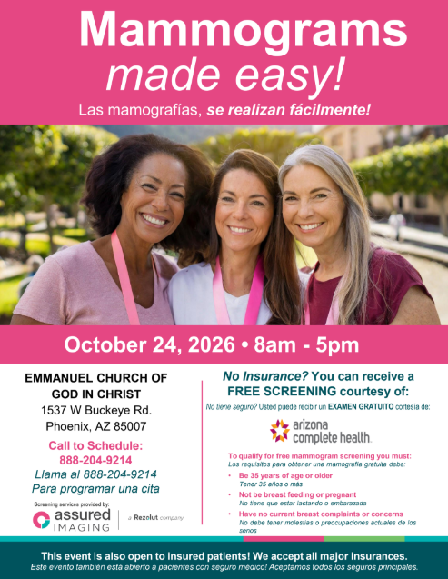 Mammograms made easy! ¡Mamografías fáciles! October 24, 2026 8am to 5pm. Emmanuel Church of God in Christ 1537 W Buckeye Rd. Phoenix, AZ 85007. Call to schedule 888-204-9214. Llama al 888-204-9214 Para programar una cita. No insurance? You can receive a FREE SCREENING courtesy of Arizona Complete Health. No tiene seguro? Usted puede recibir un EXAMEN GRATUITO cortesía de: Arizona Complete Health. To qualify for free mammogram screening you must: Los requisitos para obtener una mamografía gratuita debe: • Be 35 years of age or older Tener 35 años o más • Not be breast feeding or pregnant No tiene que estar lactando o embarazada • Have no current breast complaints or concerns No debe tener molestias o preocupaciones actuales de los senos. Screening services provided by assured imaging (a Resolut company). This event is also open to insured patients! We accept all major insurances. Este evento también está abierto a pacientes con seguro médico! Aceptamos todos los seguros principales.