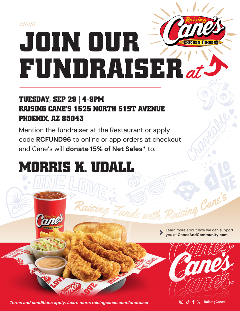 Join our fundraiser at Raising Canes. Tuesday September 29th 4-9pm. Raising Cane's 1525 North 51st Ave. Phoenix, AZ 85043. Mention the fundraiser at the restaurant or apply code RCFUND96 to online or app orders at checkout and Cane's will donate 15% of net sales to Morris K Udall.