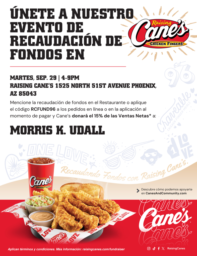 Únete a nuestra recaudación de fondos en Raising Cane's. Martes 29 de septiembre, de 4:00 p. m. a 9:00 p. m. Raising Cane's: 1525 North 51st Ave., Phoenix, AZ 85043. Menciona la recaudación de fondos en el restaurante o utiliza el código RCFUND96 al finalizar tu pedido en línea o a través de la aplicación, y Cane's donará el 15 % de las ventas netas a Morris K. Udall.